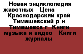 Новая энциклопедия животных › Цена ­ 1 000 - Краснодарский край, Тимашевский р-н, Тимашевск г. Книги, музыка и видео » Книги, журналы   